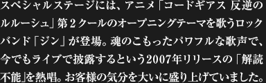 スペシャルステージには、アニメ「コードギアス 反逆のルルーシュ」第2クールのオープニングテーマを歌うロックバンド「ジン」が登場。魂のこもったパワフルな歌声で、今でもライブで披露するという2007年リリースの「解読不能」を熱唱。お客様の気分を大いに盛り上げていました。