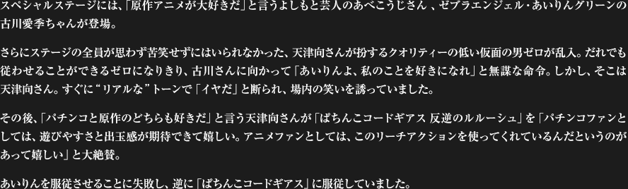 スペシャルステージには、「原作アニメが大好きだ」と言うよしもと芸人のあべこうじさん 、ゼブラエンジェル・あいりんグリーンの古川愛季ちゃんが登場。さらにステージの全員が思わず苦笑せずにはいられなかった、天津向さんが扮するクオリティーの低い仮面の男ゼロが乱入。だれでも従わせることができるゼロになりきり、古川さんに向かって「あいりんよ、私のことを好きになれ」と無謀な命令。しかし、そこは天津向さん。すぐに“リアルな”トーンで「イヤだ」と断られ、場内の笑いを誘っていました。その後、「パチンコと原作のどちらも好きだ」と言う天津向さんが「ぱちんこコードギアス 反逆のルルーシュ」を「パチンコファンとしては、遊びやすさと出玉感が期待できて嬉しい。アニメファンとしては、このリーチアクションを使ってくれているんだというのがあって嬉しい」と大絶賛。あいりんを服従させることに失敗し、逆に「ぱちんこコードギアス」に服従していました。