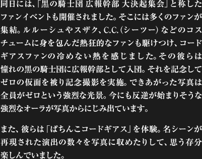 同日には、「黒の騎士団 広報幹部 大決起集会」と称したファンイベントも開催されました。そこには多くのファンが集結。ルルーシュやスザク、C.C.（シーツー）などのコスチュームに身を包んだ熱狂的なファンも駆けつけ、コードギアスファンの冷めない熱を感じました。その彼らは憧れの黒の騎士団に広報幹部として入団。それを記念してゼロの仮面を被り記念撮影を実施。できあがった写真は全員がゼロという強烈な光景。今にも反逆が始まりそうな強烈なオーラが写真からにじみ出ています。また、彼らは「ぱちんこコードギアス」を体験。名シーンが再現された演出の数々を写真に収めたりして、思う存分楽しんでいました。