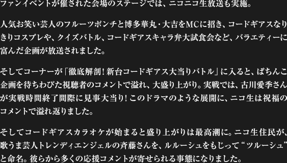 ファンイベントが催された会場のステージでは、ニコニコ生放送も実施。人気お笑い芸人のフルーツポンチと博多華丸・大吉をMCに招き、コードギアスなりきりコスプレや、クイズバトル、コードギアスキャラ弁大試食会など、バラエティーに富んだ企画が放送されました。そしてコーナーが「徹底解剖! 新台コードギアス大当りバトル」に入ると、ぱちんこ企画を待ちわびた視聴者のコメントで溢れ、大盛り上がり。実戦では、古川愛季さんが実戦時間終了間際に見事大当り! このドラマのような展開に、ニコ生は祝福のコメントで溢れ返りました。そしてコードギアスカラオケが始まると盛り上がりは最高潮に。ニコ生住民が、歌うま芸人トレンディエンジェルの斉藤さんを、ルルーシュをもじって“ツルーシュ”と命名。彼らから多くの応援コメントが寄せられる事態になりました。