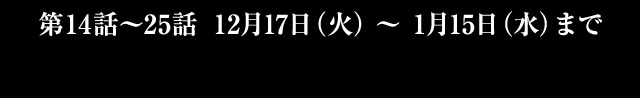 第14話～25話 12月17日(火)～1月15日(水)まで