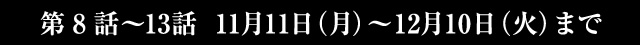 第8話～13話 11月11日(月)～12月10日(火)まで