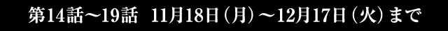 第14話～19話 11月18日(月)～12月17日(火)まで