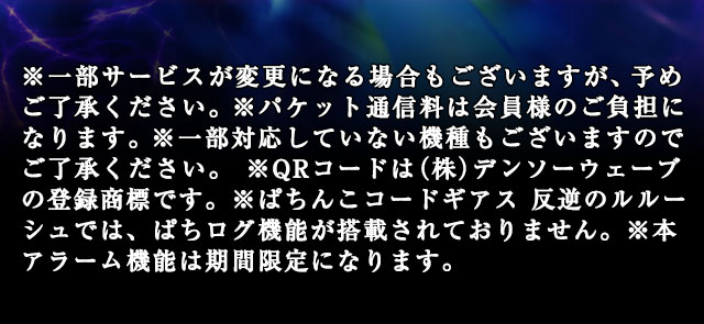 ※一部サービスが変更になる場合もございますが、予めご了承ください。※パケット通信料は会員様のご負担になります。※一部対応していない機種もございますのでご了承ください。 ※QRコードは（株）デンソーウェーブの登録商標です。※ぱちんこコードギアス 反逆のルルーシュでは、ぱちログ機能が搭載されておりません。※本アラーム機能は期間限定になります。
