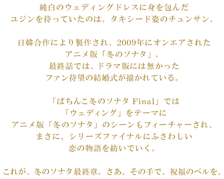 純白のウェディングドレスに身を包んだユジンを待っていたのは、タキシード姿のチュンサン。日韓合作により製作され、2009年にオンエアされたアニメ版「冬のソナタ」。最終話では、ドラマ版には無かったファン待望の結婚式が描かれている。「ぱちんこ冬のソナタ Final」では「ウェディング」をテーマにアニメ版「冬のソナタ」のシーンもフィーチャーされ、まさに、シリーズファイナルにふさわしい恋の物語を紡いでいく。これが、冬のソナタ最終章。さあ、その手で、祝福のベルを。