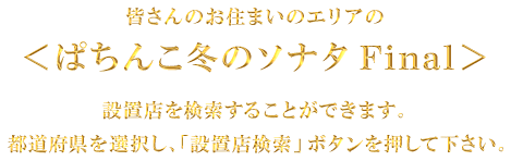 皆さんのお住まいのエリアの＜ぱちんこ冬のソナタ Final＞設置店を検索することができます。都道府県を選択し、「設置店検索」ボタンを押してください。