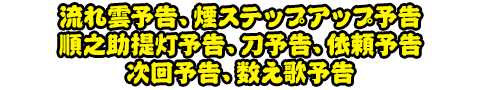 流れ雲予告、煙ステップアップ予告、順之助提灯予告、刀予告、依頼予告、次回予告、数え歌予告