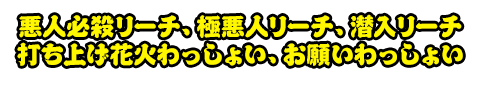 悪人必殺リーチ、極悪人リーチ、潜入リーチ、打ち上げ花火わっしょい、お願いわっしょい