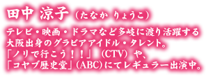 田中 涼子（たなか りょうこ） テレビ・映画・ドラマなど多岐に渡り活躍する大阪出身のグラビアアイドル・タレント。「ノリで移行!!」(CTV）や、「コヤブ歴史堂」（ABC）にてレギュラー出演中。