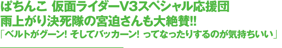 ぱちんこ 仮面ライダーV3スペシャル応援団雨上がり決死隊の宮迫さんも大絶賛!!「ベルトがグーン! そしてバッカーン! ってなったりするのが気持ちいい」