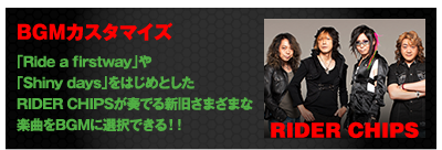 BGMカスタマイズ 「Ride a firstway」や「Shiny days」をはじめとしたRIDER CHIPSが奏でる新旧さまざまな楽曲をBGMに選択できる!! RIDER CHIPS