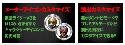 メーターアイコンカスタマイズ 仮面ライダーV3をはじめ、さまざまなキャラクターアイコンに変更可能!! 演出カスタマイズ 裏ボタンナビモードやプレミアムモードなど、演出も自在にカスタマイズできる!!
