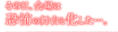 その日、会場は恐怖の舞台と化した…。