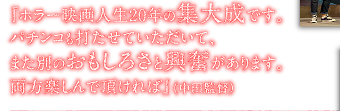 『ホラー映画人生20年の集大成です。パチンコも打たせていただいて、また別のおもしろさと興奮があります。両方楽しんで頂ければ』（中田監督）