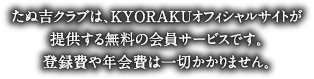 たぬ吉クラブは、KYORAKUオフィシャルサイトが提供する無料の会員サービスです。登録費や年会費は一切かかりません。