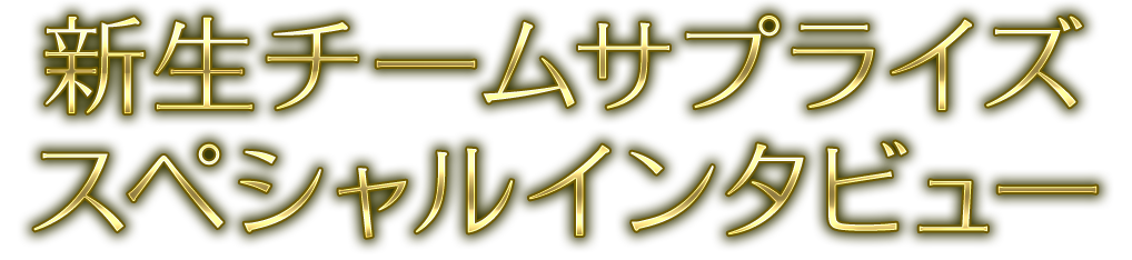 新生チームサプライズスペシャルインタビュー