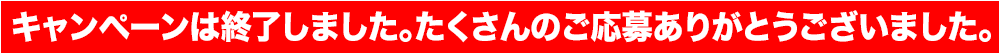 キャンペーンは終了しました。たくさんのご応募ありがとうございました。