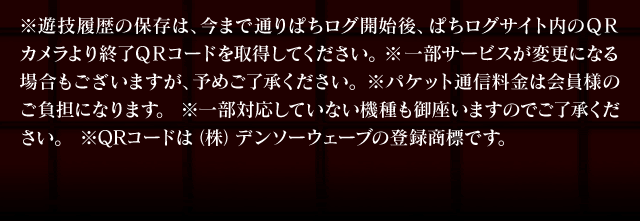 ※遊技履歴の保存は、今まで通りぱちログ開始後、ぱちログサイト内のＱＲカメラより終了ＱＲコードを取得してください。※一部サービスが変更になる場合もございますが、予めご了承ください。 ※パケット通信料金は会員様のご負担になります。※一部対応していない機種も御座いますのでご了承ください。 ※QRコードは（株）デンソーウェーブの登録商標です。