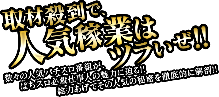 取材殺到で、人気稼業はツラいぜ!! 数々の人気パチスロ番組が、ぱちスロ必殺仕事人の魅力に迫る！！総力あげてその人気の秘密を徹底的に解剖！！