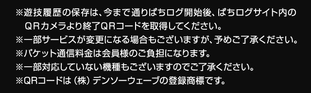 ※遊技履歴の保存は、今まで通りぱちログ開始後、ぱちログサイト内のＱＲカメラより終了ＱＲコードを取得してください。※一部サービスが変更になる場合もございますが、予めご了承ください。※パケット通信料金は会員様のご負担になります。※一部対応していない機種もございますのでご了承ください。※QRコードは（株）デンソーウェーブの登録商標です。