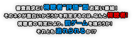 審査員求む！視聴者“評価”型お笑い番組！そのネタが面白いかどうかを判定するのは、なんと視聴者！視聴者の判定により、罰ゲームを喰らうか！それとも逃れられるか！？