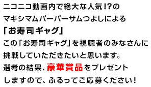 ニコニコ動画内で絶大な人気！？のマキシマムパーパーサムつよしによる「お寿司ギャグ」この「お寿司ギャグ」を視聴者のみなさんに挑戦していただきたいと思います。選考の結果、豪華賞品をプレゼントしますので、ふるってご応募ください！