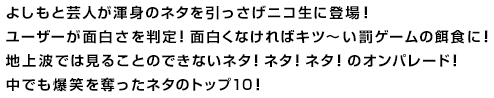 よしもと芸人が渾身のネタを引っさげニコ生に登場！ユーザーが面白さを判定！面白くなければキツ～い罰ゲームの餌食に！地上波では見ることのできないネタ！ネタ！ネタ！のオンパレード！中でも爆笑を奪ったネタのトップ１０！
