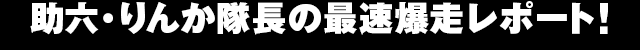 助六・りんか隊長の 最速爆走レポート!