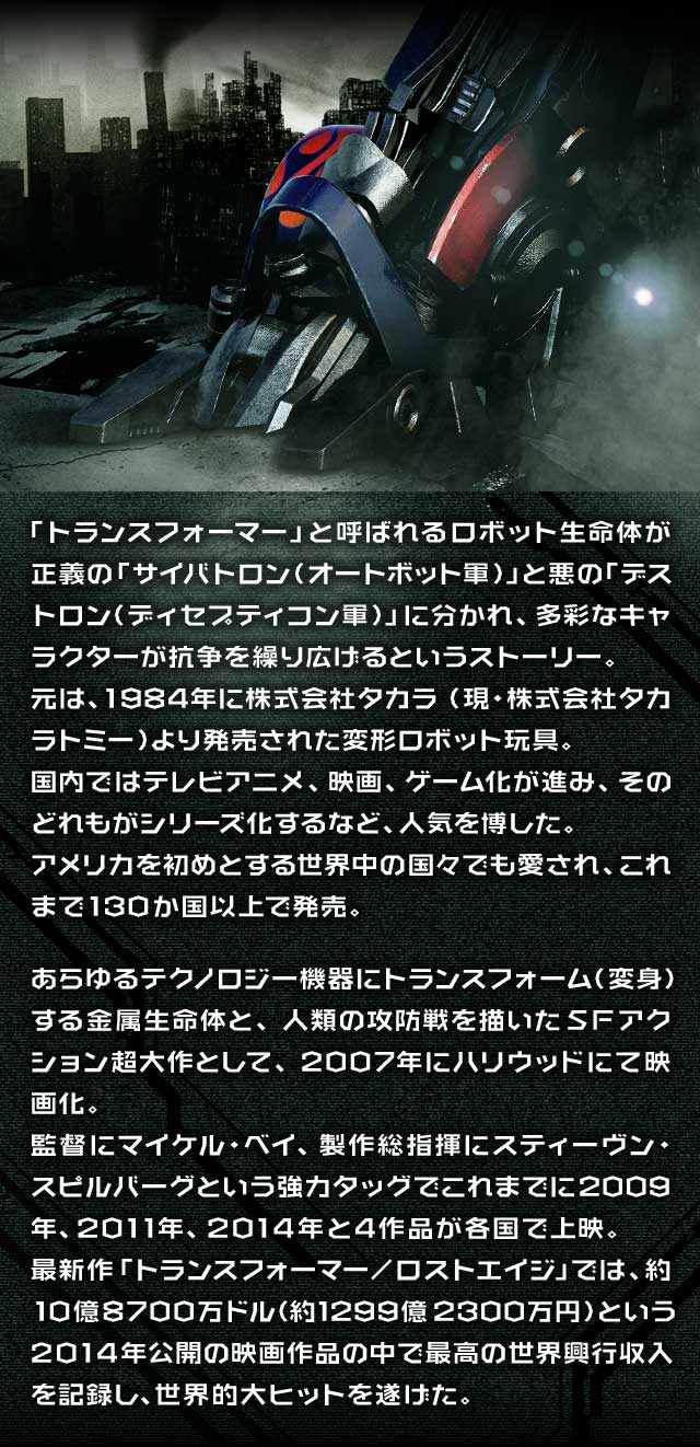 「トランスフォーマー」と呼ばれるロボット生命体が正義の「サイバトロン（オートボット軍）」と悪の「デストロン（ディセプティコン軍）」に分かれ、多彩なキャラクターが抗争を繰り広げるというストーリー。元は、1984年に株式会社タカラ（現・株式会社タカラトミー）より発売された変形ロボット玩具。国内ではテレビアニメ、映画、ゲーム化が進み、そのどれもがシリーズ化するなど、人気を博した。アメリカを初めとする世界中の国々でも愛され、これまで130か国以上で発売。あらゆるテクノロジー機器にトランスフォーム（変身）する金属生命体と、人類の攻防戦を描いたSFアクション超大作として、2007年にハリウッドにて映画化。監督にマイケル・ベイ、製作総指揮にスティーヴン・スピルバーグという強力タッグでこれまでに2009年、2011年、2014年と4作品が各国で上映。最新作「トランスフォーマー/ロストエイジ」では、約10億8700万ドル（約1299億2300万円）という2014年公開の映画作品の中で最高の世界興行収入を記録し、世界的大ヒットを遂げた。