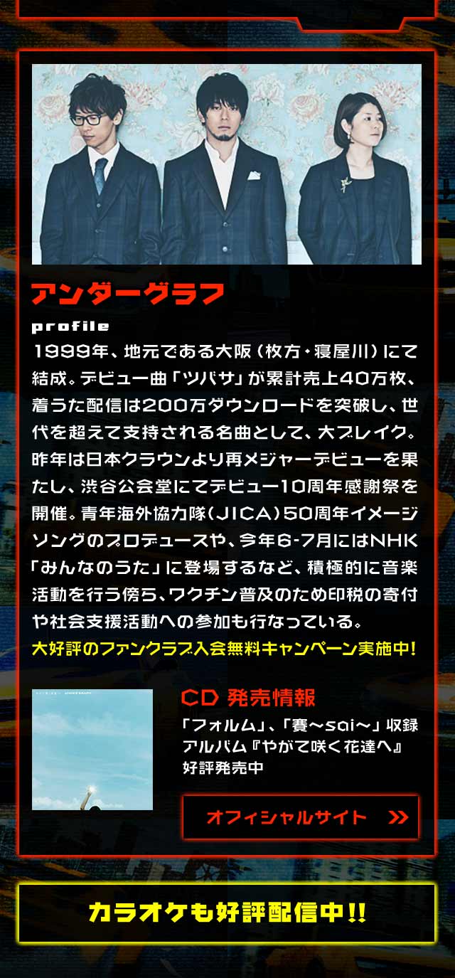 アンダーグラフprofile1999年、地元である大阪（枚方・寝屋川）にて結成。デビュー曲「ツバサ」が累計売上40万枚、着うた配信は200万ダウンロードを突破し、世代を超えて支持される名曲として、大ブレイク。昨年は日本クラウンより再メジャーデビューを果たし、渋谷公会堂にてデビュー10周年感謝祭を開催。青年海外協力隊（JICA）50周年イメージソングのプロデュースや、今年6-7月にはNHK 「みんなのうた」に登場するなど、積極的に音楽活動を行う傍ら、ワクチン普及のため印税の寄付や社会支援活動への参加も行なっている。大好評のファンクラブ入会無料キャンペーン実施中!