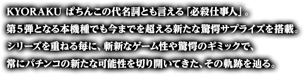 KYORAKU ぱちんこの代名詞とも言える「必殺仕事人」。第５弾となる本機種でも今までを超える新たな驚愕サプライズを搭載。シリーズを重ねる毎に、斬新なゲーム性や驚愕のギミックで、常にぱちんこの新たな可能性を切り開いてきた、その軌跡を辿る。