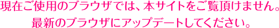 現在ご使用のブラウザでは、本サイトをご覧頂けません。最新のブラウザにアップグレードしてください。