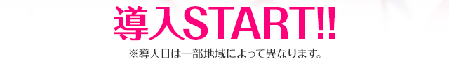 導入START!! ※導入日は一部地域によって異なります。