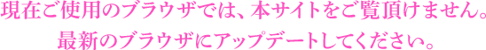 現在ご使用のブラウザでは、本サイトをご覧頂けません。最新のブラウザにアップグレードしてください。