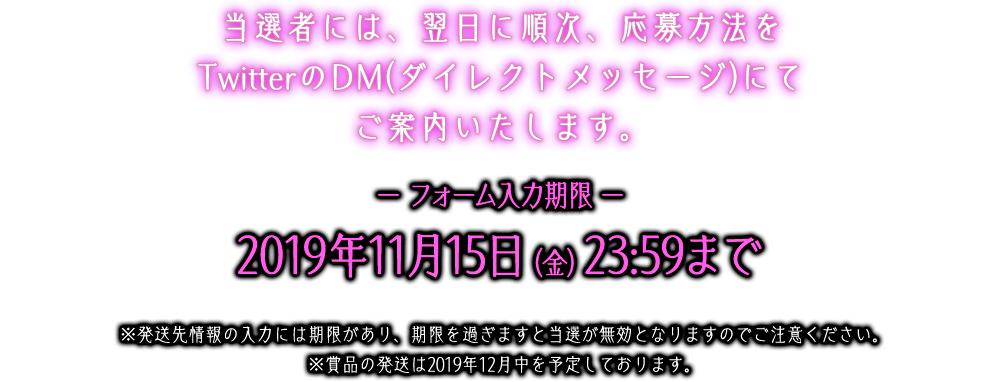 当選者には、翌日に順次、応募方法をTwitterのDM(ダイレクトメッセージ)にてご案内いたします。ー フォーム入力期限 ー2019年11月15日（金）23:59まで※発送先情報の入力には期限があり、期限を過ぎますと当選が無効となりますのでご注意ください。※賞品の発送は2019年12月下旬を予定しております。