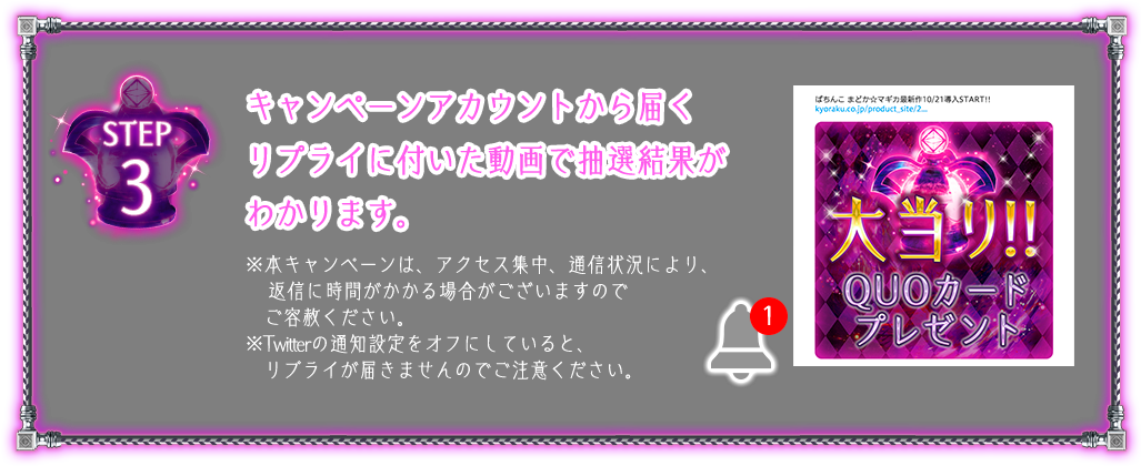 STEP 3 キャンペーンアカウントから届くリプライに付いた動画で抽選結果がわかります。※本キャンペーンは、アクセス集中、通信状況により、返信に時間がかかる場合がございますのでご容赦ください。※Twitterの通知設定をオフにしていると、リプライが届きませんのでご注意ください。