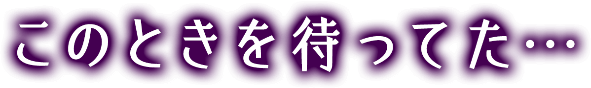 このときを待ってた・・・