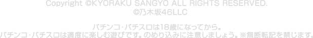Copyright © KYORAKU SANGYO ALL RIGHTS RESERVED. ©乃木坂46LLC　 パチンコ・パチスロは18歳になってから。パチンコ・パチスロは適度に楽しむ遊びです。のめり込みに注意しましょう。※無断転記を禁じます。