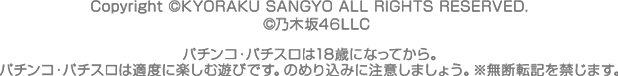 Copyright © KYORAKU SANGYO ALL RIGHTS RESERVED. ©乃木坂46LLC　 パチンコ・パチスロは18歳になってから。パチンコ・パチスロは適度に楽しむ遊びです。のめり込みに注意しましょう。※無断転記を禁じます。