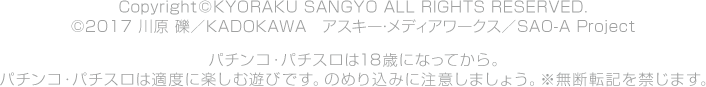Copyright©KYORAKU SANGYO ALL RIGHTS RESERVED. ©2017 川原 礫／ＫＡＤＯＫＡＷＡ　アスキー・メディアワークス／SAO-A Project パチンコ・パチスロは18歳になってから。パチンコ・パチスロは適度に楽しむ遊びです。のめり込みに注意しましょう。※無断転記を禁じます。