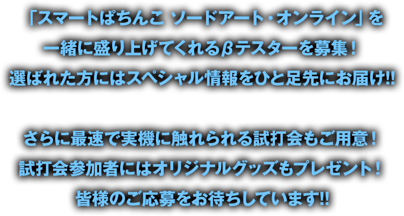 「スマートぱちんこ ソードアート・オンライン」を一緒に盛り上げくれるβテスターを募集！選ばれた⽅にはスペシャル情報をひと⾜先にお届け!!　さらに最速で実機に触れられる試打会もご⽤意！試打会参加者にはオリジナルグッズもプレゼント！皆様のご応募をお待ちしています!!