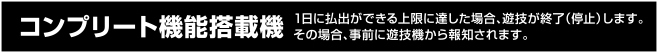 コンプリート機能搭載機 1日に払出が出来る上限に達した場合、遊技を終了（停止）します。その場合、事前に遊技機から報知されます。