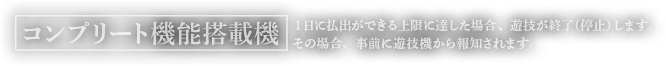 コンプリート機能搭載機 1日に払出が出来る上限に達した場合、遊技を終了（停止）します。その場合、事前に遊技機から報知されます。