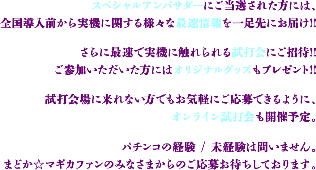 スペシャルアンバサダーにご当選された方には、全国導入前から実機に関する様々な最速情報を一足先にお届け!! さらに最速で実機に触れられる試打会にご招待!! ご参加いただいた方にはオリジナルグッズもプレゼント!! 試打会場に来れない方でもお気軽にご応募できるように、オンライン試打会も開催予定。 パチンコの経験 / 未経験は問いません。まどかマギカファンのみなさまからのご応募お待ちしております。