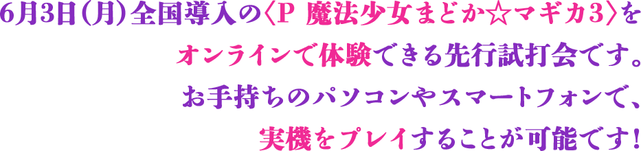 6月3日（月）全国導入の<P 魔法少女まどか☆マギカ3>をオンラインで体験できる先行試打会です。お手持ちのパソコンやスマートフォンで、実機をプレイすることが可能です！