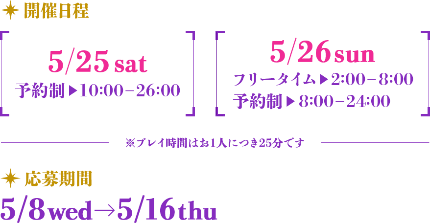 開催日程 【5/25 sat 予約制 10：00―26：00】【5/26 sun フリータイム 2：00―8：00 予約制 8：00―24：00】 ※プレイ時間はお1人につき25分です 応募期間 5/8 wed → 5/16 thu