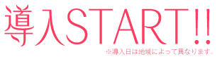 導入START!! ※導入日によって異なります。