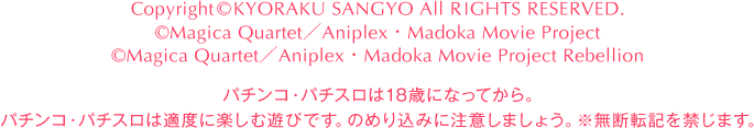 Copyright©KYORAKU SANGYO All RIGHTS RESERVED.  ©Magica Quartet／Aniplex・Madoka Movie Project  ©Magica Quartet／Aniplex・Madoka Movie Project Rebellion パチンコ・パチスロは18歳になってから。 パチンコ・パチスロは適度に楽しむ遊びです。のめり込みに注意しましょう。 ※無断転載を禁じます。