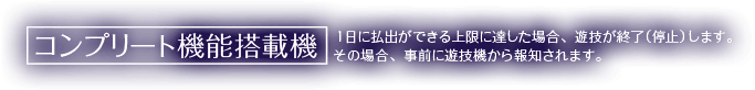コンプリート機能搭載機 1日に払出が出来る上限に達した場合、遊技を終了（停止）します。その場合、事前に遊技機から報知されます。