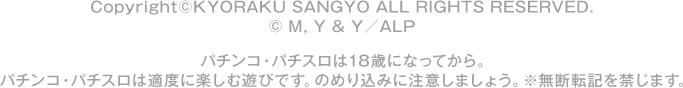Copyright ©KYORAKU SANGYO All RIGHTS RESERVED.  © M, Y & Y／ALP パチンコ・パチスロは18歳になってから。 パチンコ・パチスロは適度に楽しむ遊びです。のめり込みに注意しましょう。 ※無断転載を禁じます。